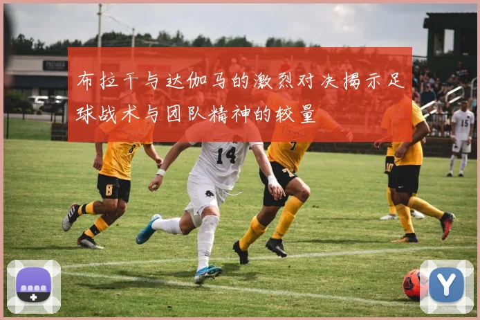 布拉干与达伽马的激烈对决揭示足球战术与团队精神的较量