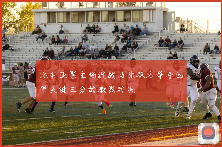 比利亚累主场迎战马竞双方争夺西甲关键三分的激烈对决