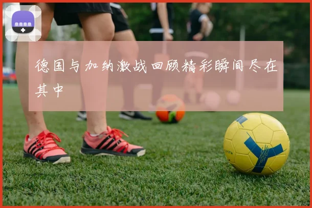 德国与加纳激战回顾精彩瞬间尽在其中