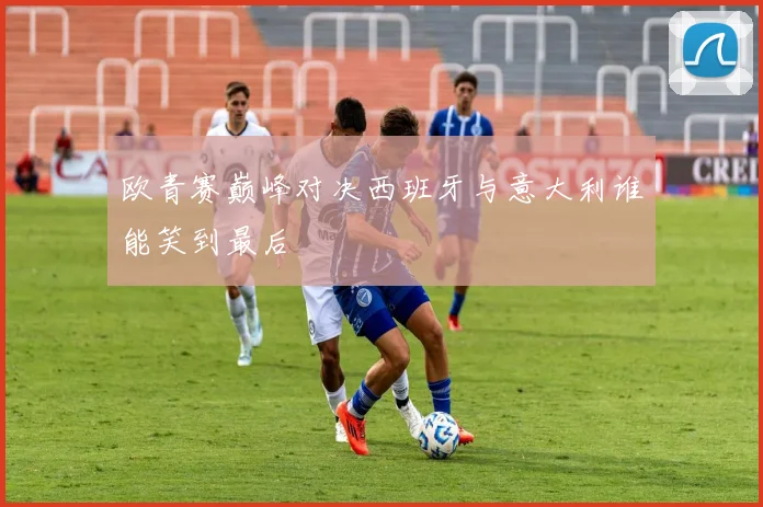 欧青赛巅峰对决西班牙与意大利谁能笑到最后