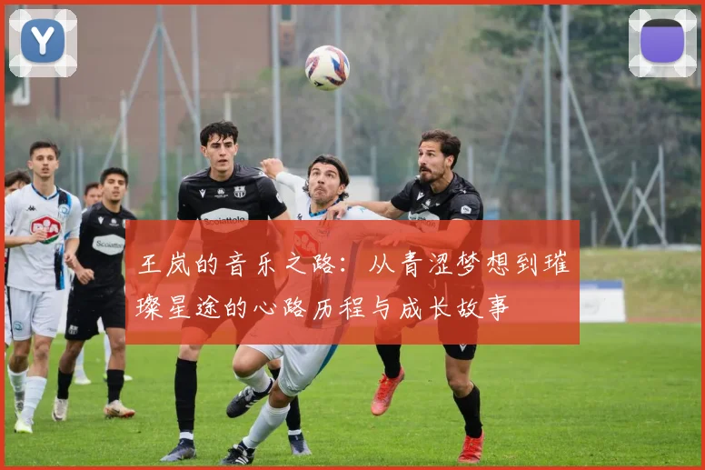 王岚的音乐之路：从青涩梦想到璀璨星途的心路历程与成长故事
