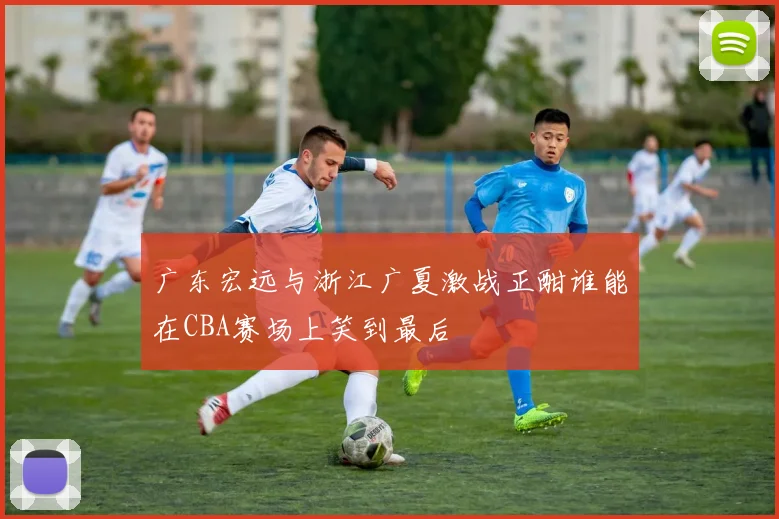 广东宏远与浙江广夏激战正酣谁能在CBA赛场上笑到最后