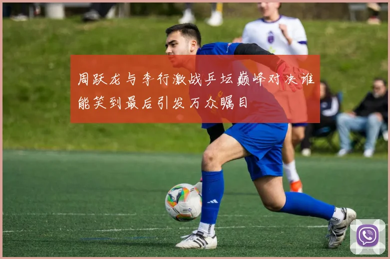 周跃龙与李行激战乒坛巅峰对决谁能笑到最后引发万众瞩目