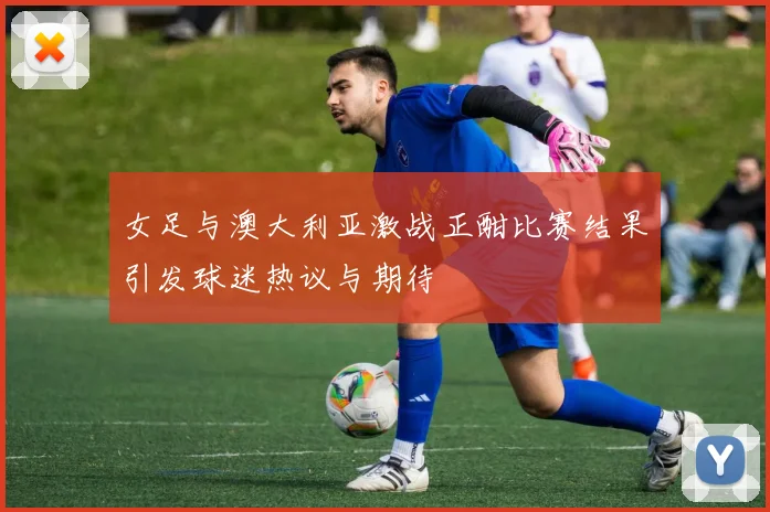 女足与澳大利亚激战正酣比赛结果引发球迷热议与期待